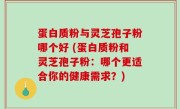 蛋白质粉与灵芝孢子粉哪个好 (蛋白质粉和灵芝孢子粉：哪个更适合你的健康需求？)