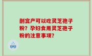 剖宫产可以吃灵芝孢子粉？孕妇食用灵芝孢子粉的注意事项？