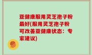 亚健康服用灵芝孢子粉最好(服用灵芝孢子粉可改善亚健康状态：专家建议)