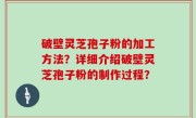 破壁灵芝孢子粉的加工方法？详细介绍破壁灵芝孢子粉的制作过程？