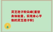 灵芝孢子粉尖峰(重塑身体能量，实现身心平衡的灵芝孢子粉)