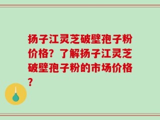 扬子江灵芝破壁孢子粉价格？了解扬子江灵芝破壁孢子粉的市场价格？