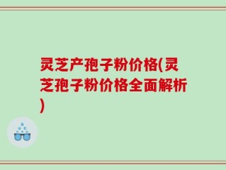 灵芝产孢子粉价格(灵芝孢子粉价格全面解析)