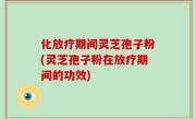 化放疗期间灵芝孢子粉(灵芝孢子粉在放疗期间的功效)