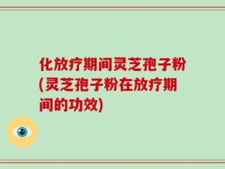 化放疗期间灵芝孢子粉(灵芝孢子粉在放疗期间的功效)