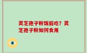 灵芝孢子粉饭后吃？灵芝孢子粉如何食用