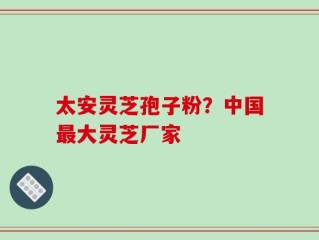 太安灵芝孢子粉？中国最大灵芝厂家