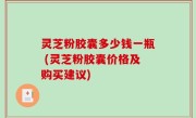 灵芝粉胶囊多少钱一瓶 (灵芝粉胶囊价格及购买建议)