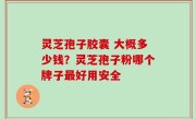 灵芝孢子胶囊 大概多少钱？灵芝孢子粉哪个牌子最好用安全
