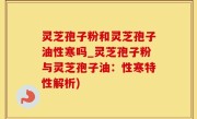 灵芝孢子粉和灵芝孢子油性寒吗_灵芝孢子粉与灵芝孢子油：性寒特性解析)
