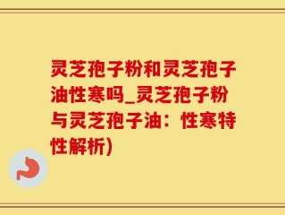 灵芝孢子粉和灵芝孢子油性寒吗_灵芝孢子粉与灵芝孢子油：性寒特性解析)