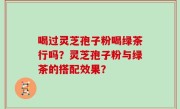 喝过灵芝孢子粉喝绿茶行吗？灵芝孢子粉与绿茶的搭配效果？