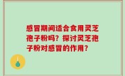 感冒期间适合食用灵芝孢子粉吗？探讨灵芝孢子粉对感冒的作用？