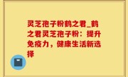 灵芝孢子粉鹤之君_鹤之君灵芝孢子粉：提升免疫力，健康生活新选择