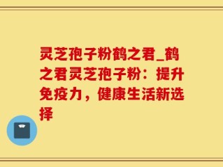 灵芝孢子粉鹤之君_鹤之君灵芝孢子粉：提升免疫力，健康生活新选择