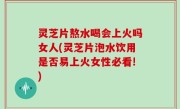 灵芝片熬水喝会上火吗女人(灵芝片泡水饮用是否易上火女性必看!)