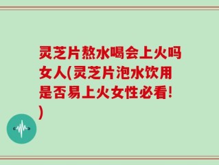 灵芝片熬水喝会上火吗女人(灵芝片泡水饮用是否易上火女性必看!)