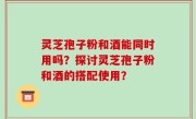 灵芝孢子粉和酒能同时用吗？探讨灵芝孢子粉和酒的搭配使用？
