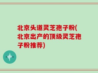 北京头道灵芝孢子粉(北京出产的顶级灵芝孢子粉推荐)