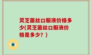 灵芝菌丝口服液价格多少(灵芝菌丝口服液价格是多少？)