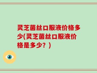 灵芝菌丝口服液价格多少(灵芝菌丝口服液价格是多少？)