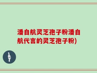 潘自航灵芝孢子粉潘自航代言的灵芝孢子粉)