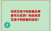 纯灵芝孢子粉胶囊在哪里可以买到？购买纯灵芝孢子粉胶囊的途径？