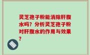 灵芝孢子粉能消除肝腹水吗？分析灵芝孢子粉对肝腹水的作用与效果？