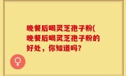 晚餐后喝灵芝孢子粉(晚餐后喝灵芝孢子粉的好处，你知道吗？