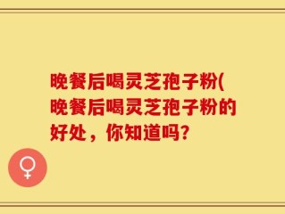 晚餐后喝灵芝孢子粉(晚餐后喝灵芝孢子粉的好处，你知道吗？
