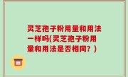 灵芝孢子粉用量和用法一样吗(灵芝孢子粉用量和用法是否相同？)