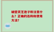 破壁灵芝孢子粉注意什么？正确的选购和使用方法？