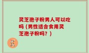 灵芝孢子粉男人可以吃吗 (男性适合食用灵芝孢子粉吗？)