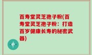 百寿堂灵芝孢子粉(百寿堂灵芝孢子粉：打造百岁健康长寿的秘密武器)