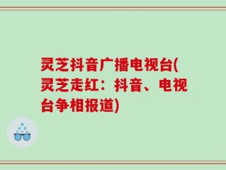 灵芝抖音广播电视台(灵芝走红：抖音、电视台争相报道)