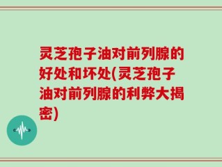 灵芝孢子油对前列腺的好处和坏处(灵芝孢子油对前列腺的利弊大揭密)