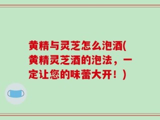 黄精与灵芝怎么泡酒(黄精灵芝酒的泡法，一定让您的味蕾大开！)