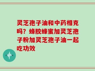 灵芝孢子油和中药相克吗？蜂胶蜂蜜加灵芝孢子粉加灵芝孢子油一起吃功效