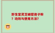 野生堂灵芝破壁孢子粉？功效与使用方法？