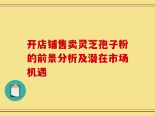 开店铺售卖灵芝孢子粉的前景分析及潜在市场机遇