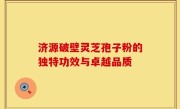 济源破壁灵芝孢子粉的独特功效与卓越品质