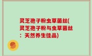 灵芝孢子粉虫草菌丝(灵芝孢子粉与虫草菌丝：天然养生佳品)