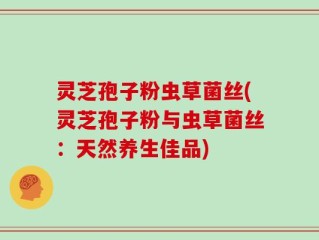 灵芝孢子粉虫草菌丝(灵芝孢子粉与虫草菌丝：天然养生佳品)