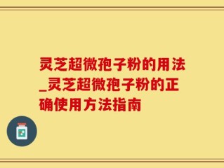 灵芝超微孢子粉的用法_灵芝超微孢子粉的正确使用方法指南
