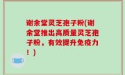 谢余堂灵芝孢子粉(谢余堂推出高质量灵芝孢子粉，有效提升免疫力！)