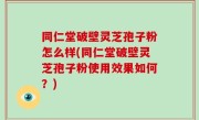 同仁堂破壁灵芝孢子粉怎么样(同仁堂破壁灵芝孢子粉使用效果如何？)
