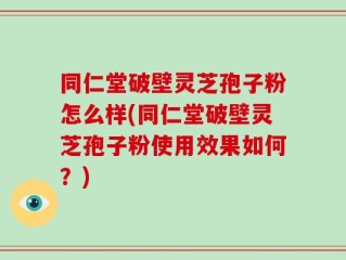 同仁堂破壁灵芝孢子粉怎么样(同仁堂破壁灵芝孢子粉使用效果如何？)