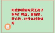 阳虚体质能吃灵芝孢子粉吗？脾虚，胃肠寒，肝火热，吃什么对身体好
