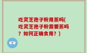 吃灵芝孢子粉用蒸吗(吃灵芝孢子粉需要蒸吗？如何正确食用？)