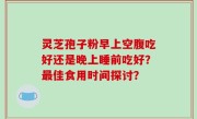 灵芝孢子粉早上空腹吃好还是晚上睡前吃好？最佳食用时间探讨？